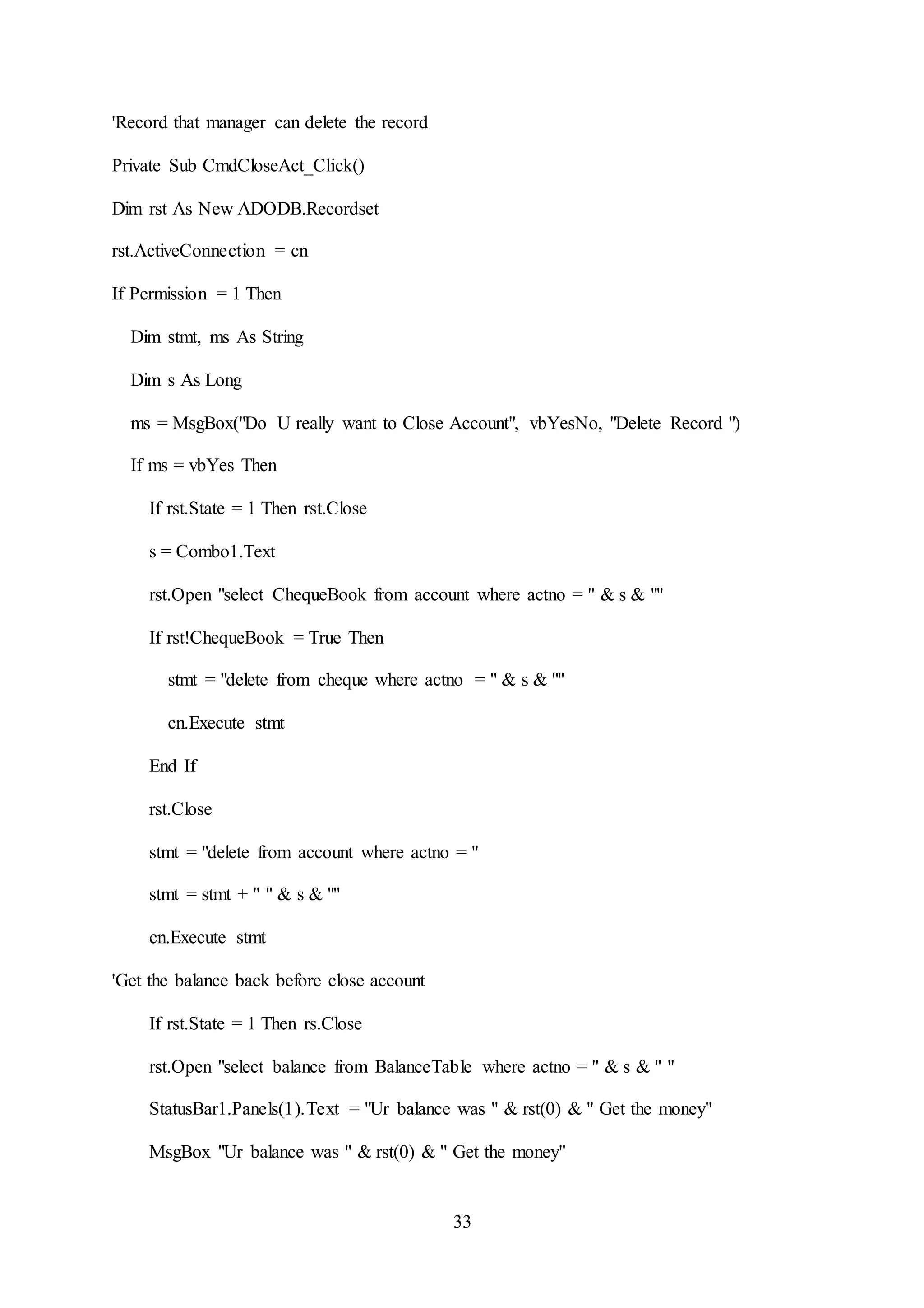 33
'Record that manager can delete the record
Private Sub CmdCloseAct_Click()
Dim rst As New ADODB.Recordset
rst.ActiveConnection = cn
If Permission = 1 Then
Dim stmt, ms As String
Dim s As Long
ms = MsgBox("Do U really want to Close Account", vbYesNo, "Delete Record ")
If ms = vbYes Then
If rst.State = 1 Then rst.Close
s = Combo1.Text
rst.Open "select ChequeBook from account where actno = " & s & ""
If rst!ChequeBook = True Then
stmt = "delete from cheque where actno = " & s & ""
cn.Execute stmt
End If
rst.Close
stmt = "delete from account where actno = "
stmt = stmt + " " & s & ""
cn.Execute stmt
'Get the balance back before close account
If rst.State = 1 Then rs.Close
rst.Open "select balance from BalanceTable where actno = " & s & " "
StatusBar1.Panels(1).Text = "Ur balance was " & rst(0) & " Get the money"
MsgBox "Ur balance was " & rst(0) & " Get the money"
 