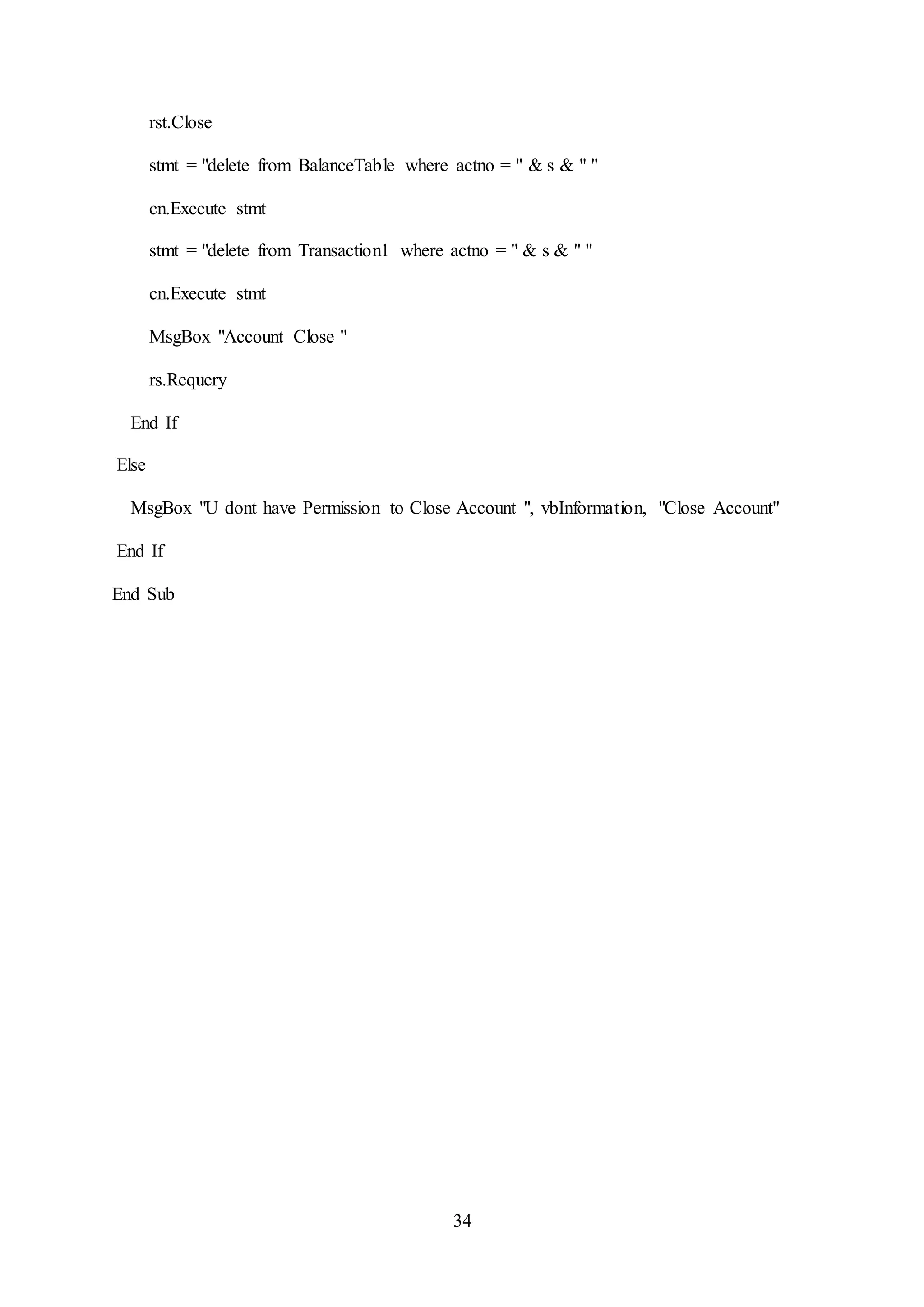 34
rst.Close
stmt = "delete from BalanceTable where actno = " & s & " "
cn.Execute stmt
stmt = "delete from Transaction1 where actno = " & s & " "
cn.Execute stmt
MsgBox "Account Close "
rs.Requery
End If
Else
MsgBox "U dont have Permission to Close Account ", vbInformation, "Close Account"
End If
End Sub
 