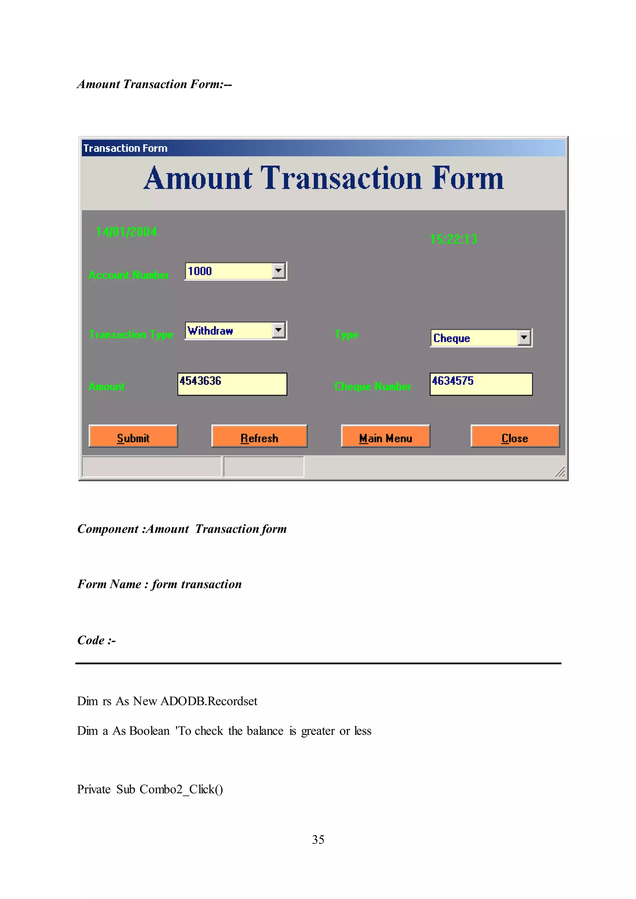 35
Amount Transaction Form:--
Component :Amount Transaction form
Form Name : form transaction
Code :-
Dim rs As New ADODB.Recordset
Dim a As Boolean 'To check the balance is greater or less
Private Sub Combo2_Click()
 