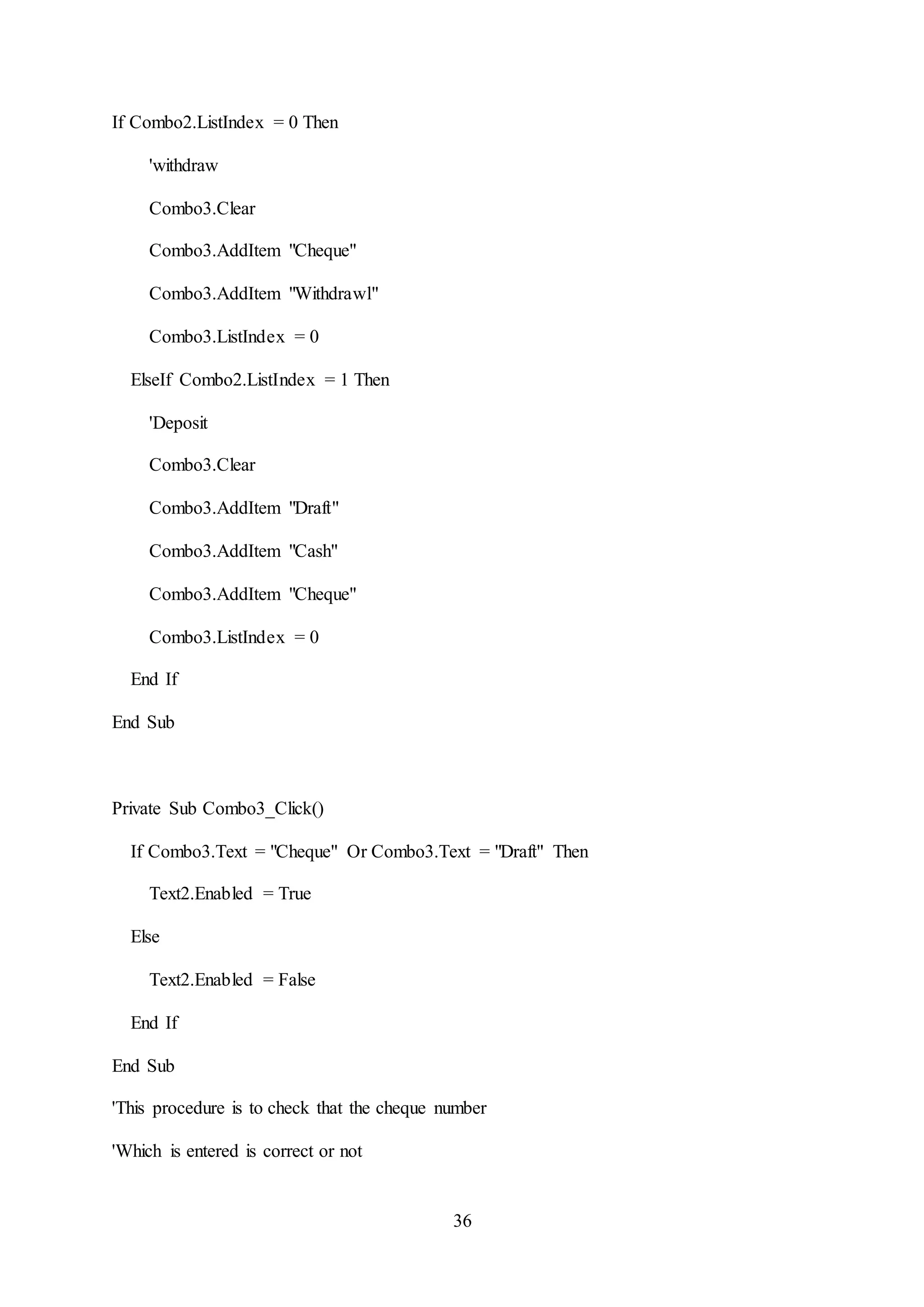36
If Combo2.ListIndex = 0 Then
'withdraw
Combo3.Clear
Combo3.AddItem "Cheque"
Combo3.AddItem "Withdrawl"
Combo3.ListIndex = 0
ElseIf Combo2.ListIndex = 1 Then
'Deposit
Combo3.Clear
Combo3.AddItem "Draft"
Combo3.AddItem "Cash"
Combo3.AddItem "Cheque"
Combo3.ListIndex = 0
End If
End Sub
Private Sub Combo3_Click()
If Combo3.Text = "Cheque" Or Combo3.Text = "Draft" Then
Text2.Enabled = True
Else
Text2.Enabled = False
End If
End Sub
'This procedure is to check that the cheque number
'Which is entered is correct or not
 