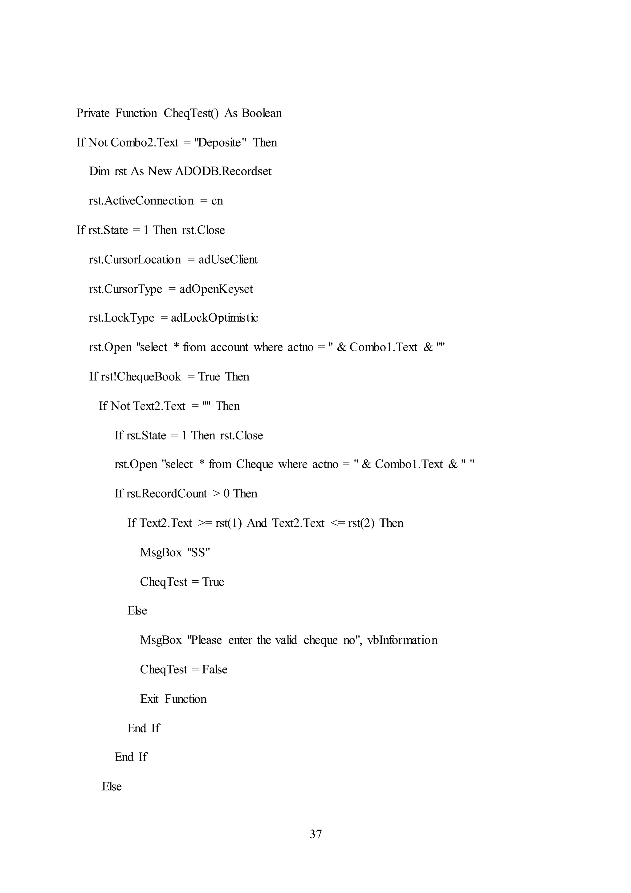 37
Private Function CheqTest() As Boolean
If Not Combo2.Text = "Deposite" Then
Dim rst As New ADODB.Recordset
rst.ActiveConnection = cn
If rst.State = 1 Then rst.Close
rst.CursorLocation = adUseClient
rst.CursorType = adOpenKeyset
rst.LockType = adLockOptimistic
rst.Open "select * from account where actno = " & Combo1.Text & ""
If rst!ChequeBook = True Then
If Not Text2.Text = "" Then
If rst.State = 1 Then rst.Close
rst.Open "select * from Cheque where actno = " & Combo1.Text & " "
If rst.RecordCount > 0 Then
If Text2.Text >= rst(1) And Text2.Text <= rst(2) Then
MsgBox "SS"
CheqTest = True
Else
MsgBox "Please enter the valid cheque no", vbInformation
CheqTest = False
Exit Function
End If
End If
Else
 