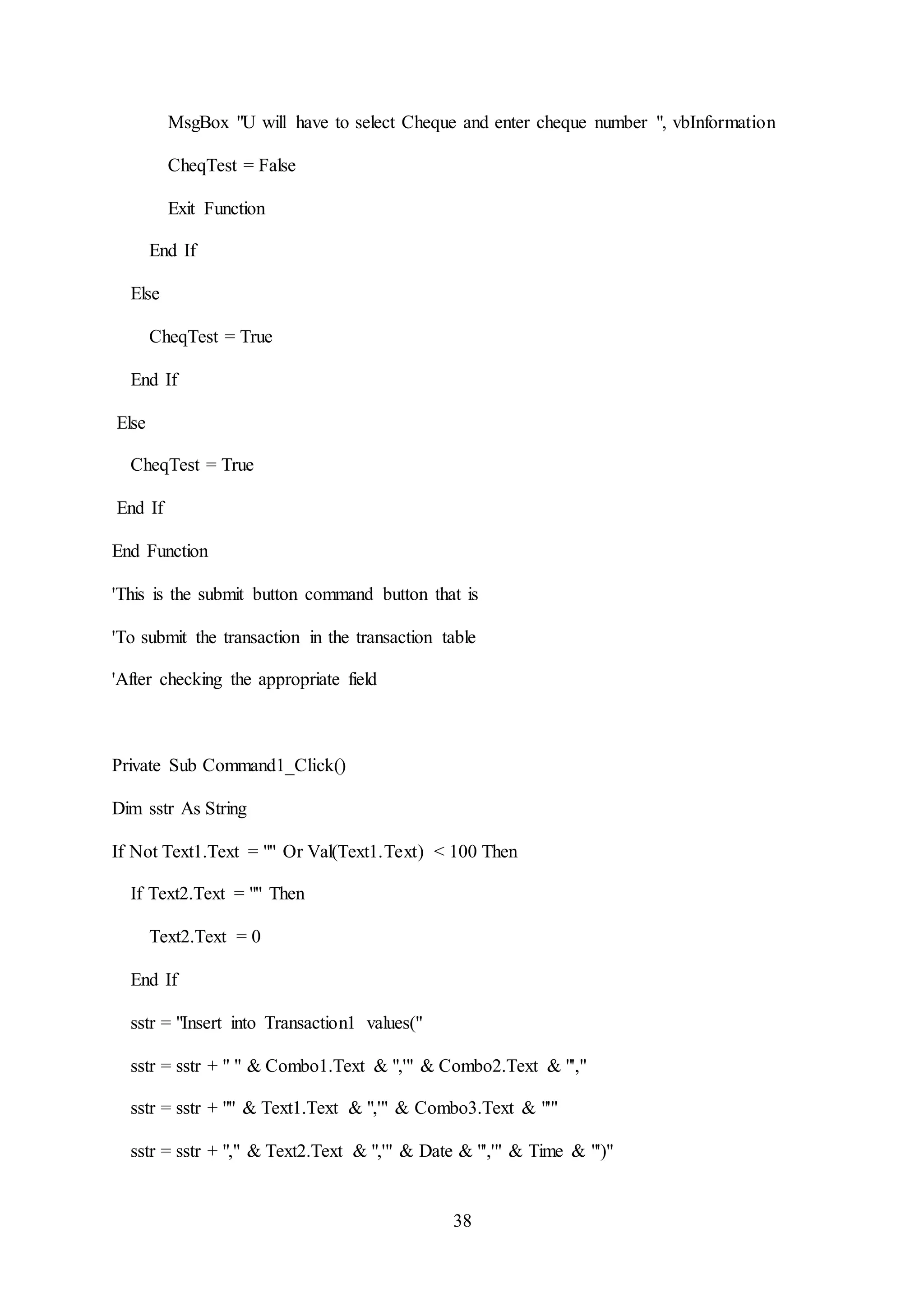 38
MsgBox "U will have to select Cheque and enter cheque number ", vbInformation
CheqTest = False
Exit Function
End If
Else
CheqTest = True
End If
Else
CheqTest = True
End If
End Function
'This is the submit button command button that is
'To submit the transaction in the transaction table
'After checking the appropriate field
Private Sub Command1_Click()
Dim sstr As String
If Not Text1.Text = "" Or Val(Text1.Text) < 100 Then
If Text2.Text = "" Then
Text2.Text = 0
End If
sstr = "Insert into Transaction1 values("
sstr = sstr + " " & Combo1.Text & ",'" & Combo2.Text & "',"
sstr = sstr + "" & Text1.Text & ",'" & Combo3.Text & "'"
sstr = sstr + "," & Text2.Text & ",'" & Date & "','" & Time & "')"
 