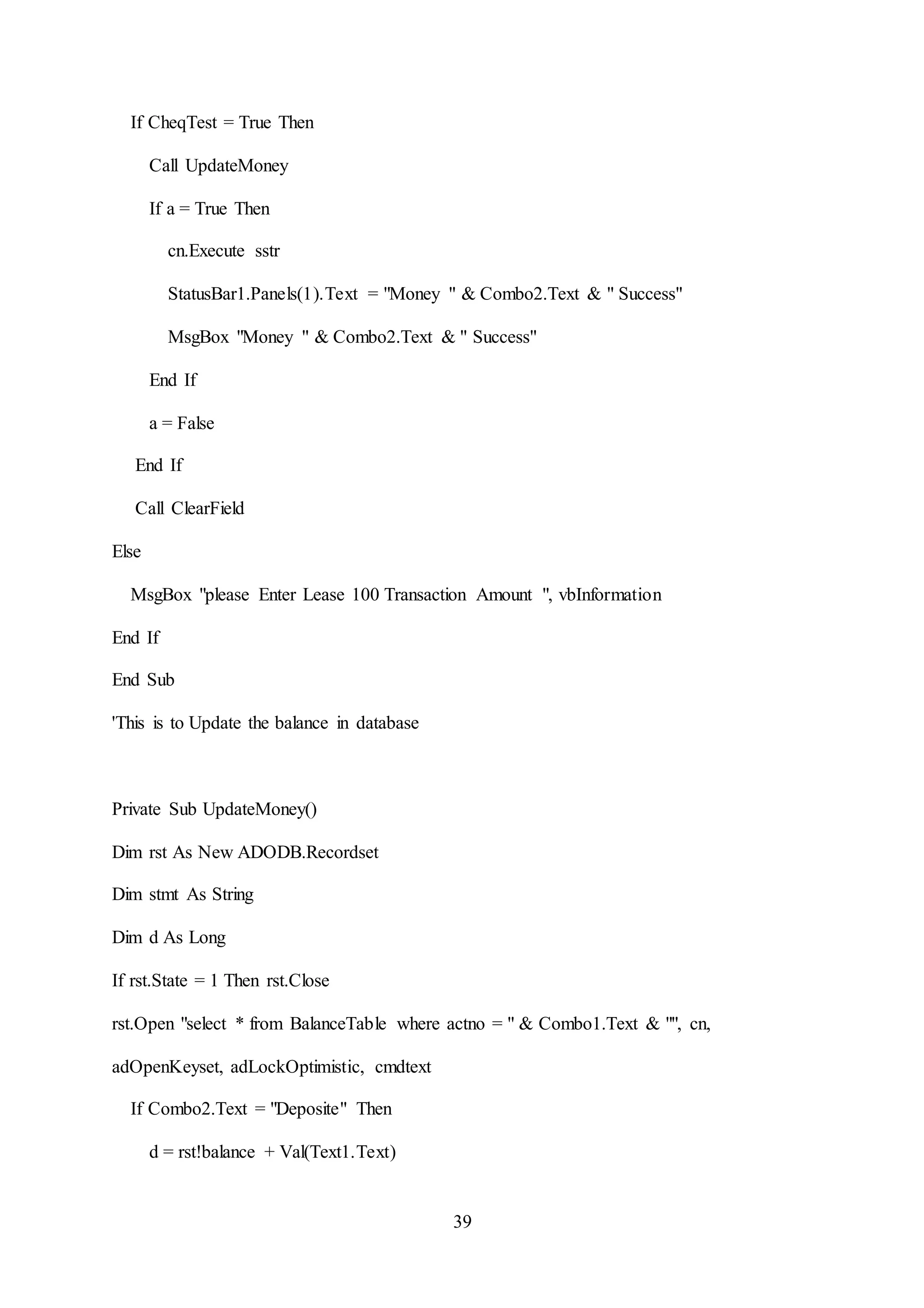 39
If CheqTest = True Then
Call UpdateMoney
If a = True Then
cn.Execute sstr
StatusBar1.Panels(1).Text = "Money " & Combo2.Text & " Success"
MsgBox "Money " & Combo2.Text & " Success"
End If
a = False
End If
Call ClearField
Else
MsgBox "please Enter Lease 100 Transaction Amount ", vbInformation
End If
End Sub
'This is to Update the balance in database
Private Sub UpdateMoney()
Dim rst As New ADODB.Recordset
Dim stmt As String
Dim d As Long
If rst.State = 1 Then rst.Close
rst.Open "select * from BalanceTable where actno = " & Combo1.Text & "", cn,
adOpenKeyset, adLockOptimistic, cmdtext
If Combo2.Text = "Deposite" Then
d = rst!balance + Val(Text1.Text)
 