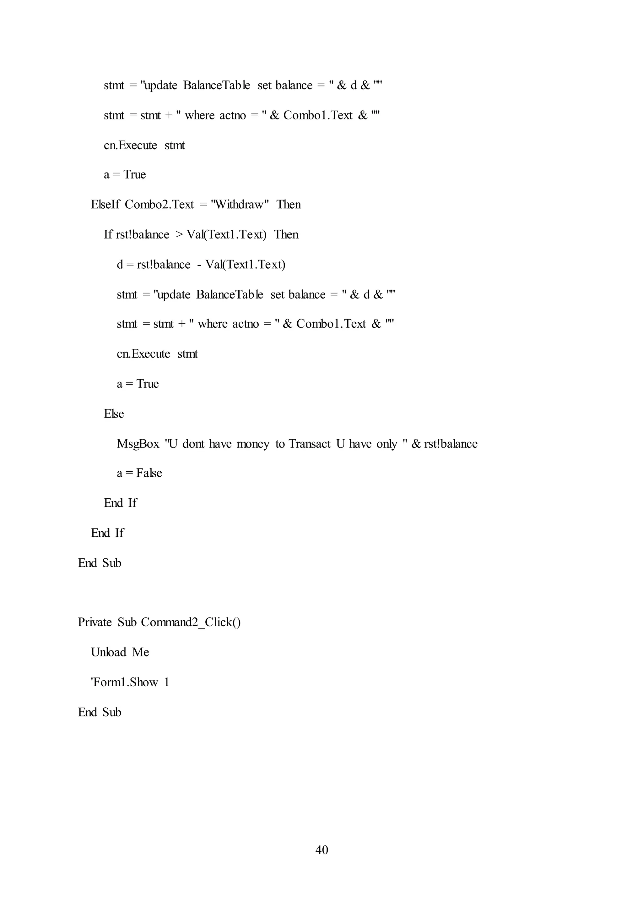40
stmt = "update BalanceTable set balance = " & d & ""
stmt = stmt + " where actno = " & Combo1.Text & ""
cn.Execute stmt
a = True
ElseIf Combo2.Text = "Withdraw" Then
If rst!balance > Val(Text1.Text) Then
d = rst!balance - Val(Text1.Text)
stmt = "update BalanceTable set balance = " & d & ""
stmt = stmt + " where actno = " & Combo1.Text & ""
cn.Execute stmt
a = True
Else
MsgBox "U dont have money to Transact U have only " & rst!balance
a = False
End If
End If
End Sub
Private Sub Command2_Click()
Unload Me
'Form1.Show 1
End Sub
 