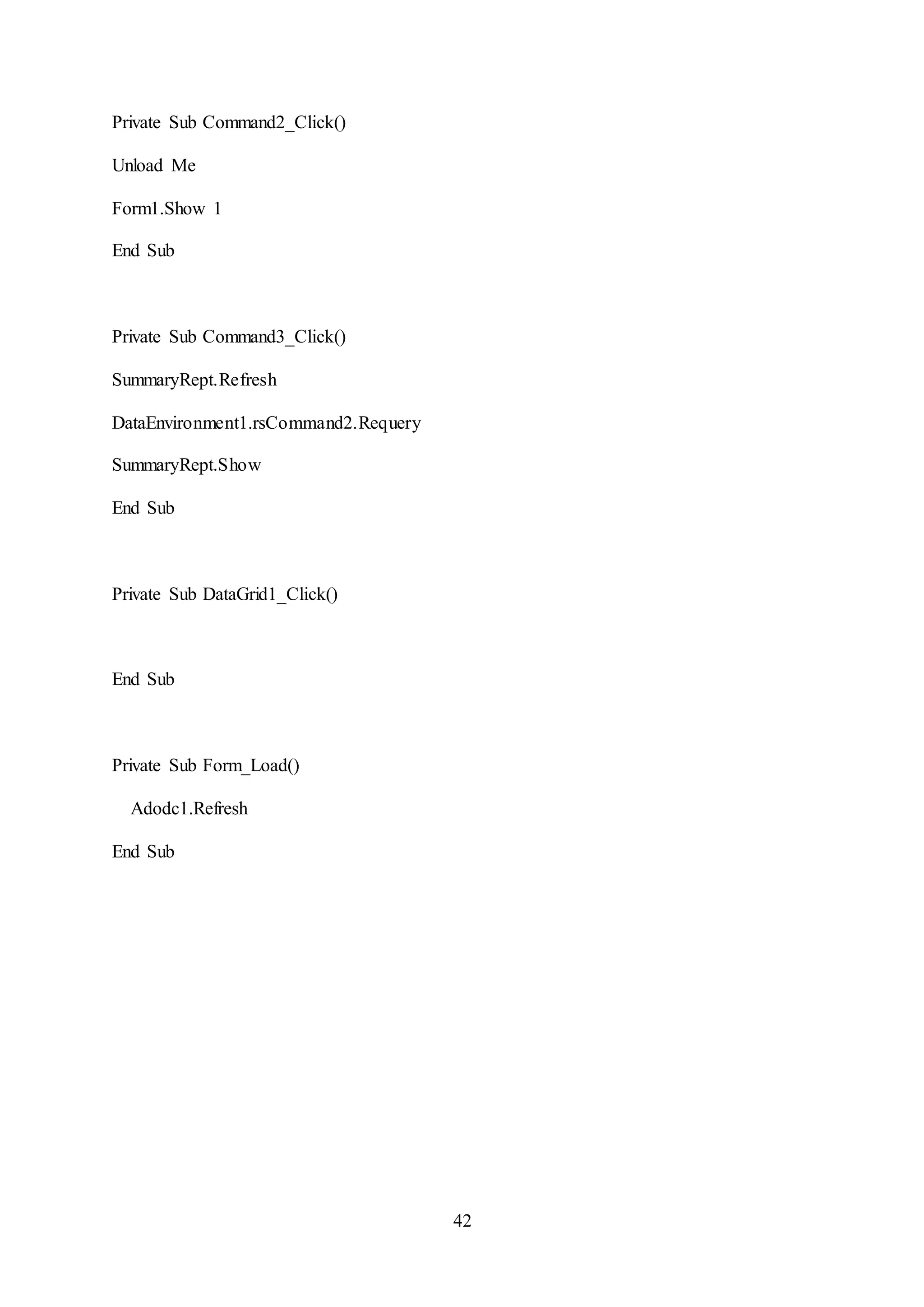 42
Private Sub Command2_Click()
Unload Me
Form1.Show 1
End Sub
Private Sub Command3_Click()
SummaryRept.Refresh
DataEnvironment1.rsCommand2.Requery
SummaryRept.Show
End Sub
Private Sub DataGrid1_Click()
End Sub
Private Sub Form_Load()
Adodc1.Refresh
End Sub
 