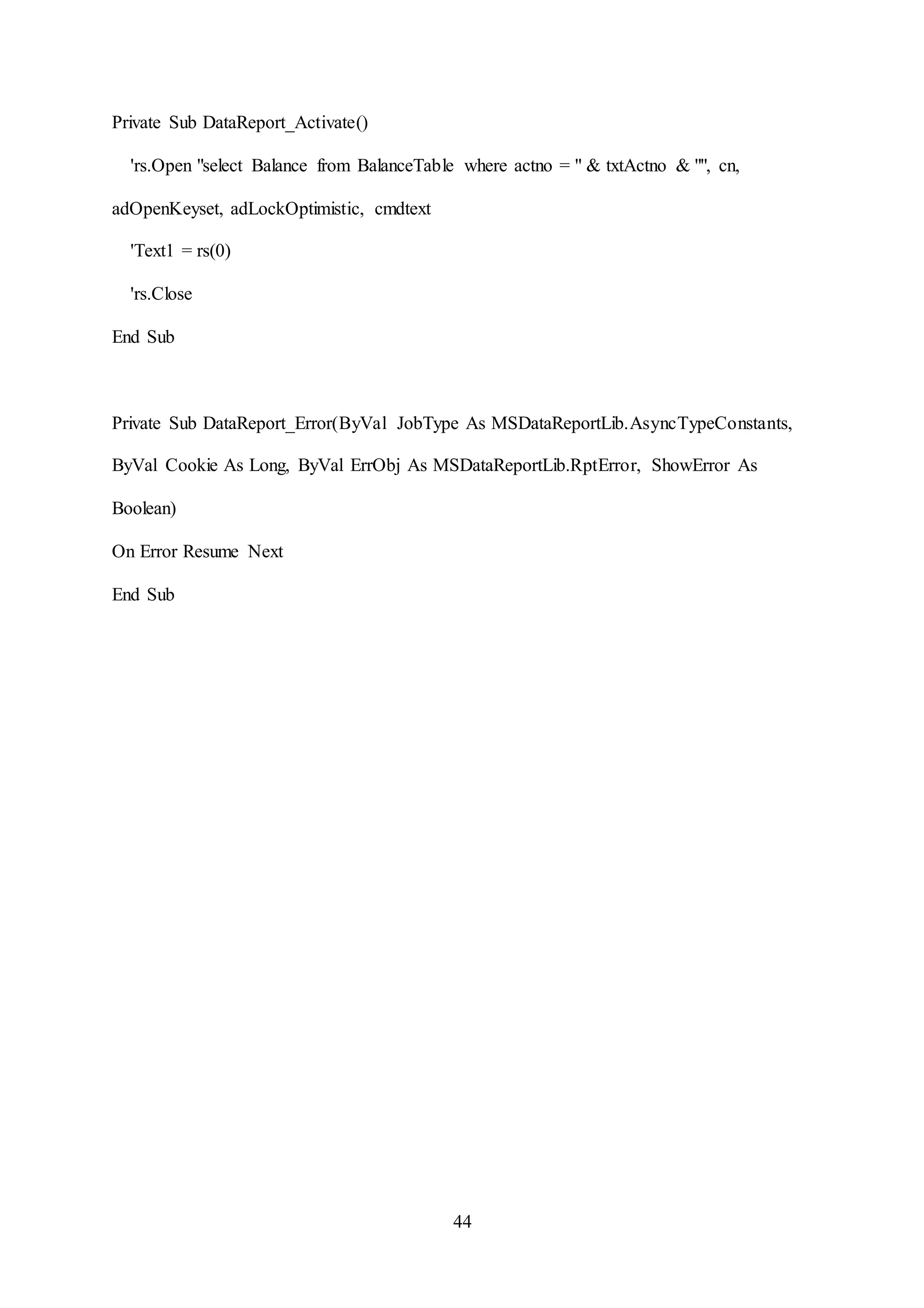 44
Private Sub DataReport_Activate()
'rs.Open "select Balance from BalanceTable where actno = " & txtActno & "", cn,
adOpenKeyset, adLockOptimistic, cmdtext
'Text1 = rs(0)
'rs.Close
End Sub
Private Sub DataReport_Error(ByVal JobType As MSDataReportLib.AsyncTypeConstants,
ByVal Cookie As Long, ByVal ErrObj As MSDataReportLib.RptError, ShowError As
Boolean)
On Error Resume Next
End Sub
 