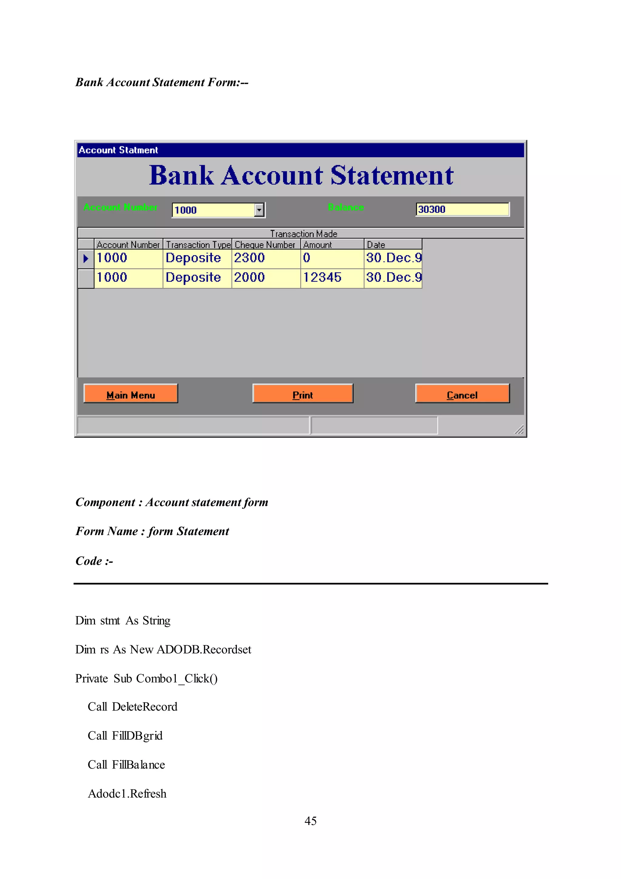 45
Bank Account Statement Form:--
Component : Account statement form
Form Name : form Statement
Code :-
Dim stmt As String
Dim rs As New ADODB.Recordset
Private Sub Combo1_Click()
Call DeleteRecord
Call FillDBgrid
Call FillBalance
Adodc1.Refresh
 
