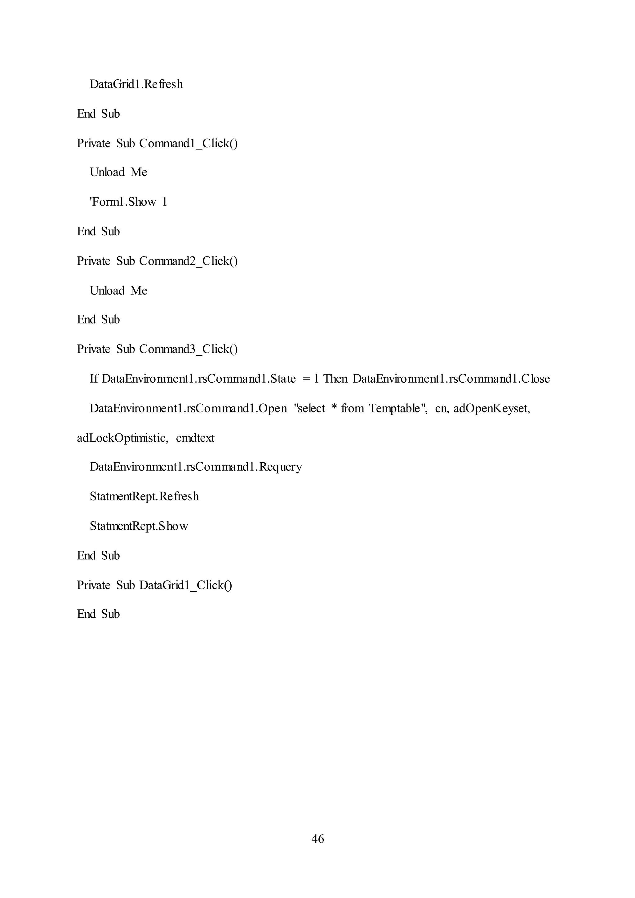 46
DataGrid1.Refresh
End Sub
Private Sub Command1_Click()
Unload Me
'Form1.Show 1
End Sub
Private Sub Command2_Click()
Unload Me
End Sub
Private Sub Command3_Click()
If DataEnvironment1.rsCommand1.State = 1 Then DataEnvironment1.rsCommand1.Close
DataEnvironment1.rsCommand1.Open "select * from Temptable", cn, adOpenKeyset,
adLockOptimistic, cmdtext
DataEnvironment1.rsCommand1.Requery
StatmentRept.Refresh
StatmentRept.Show
End Sub
Private Sub DataGrid1_Click()
End Sub
 