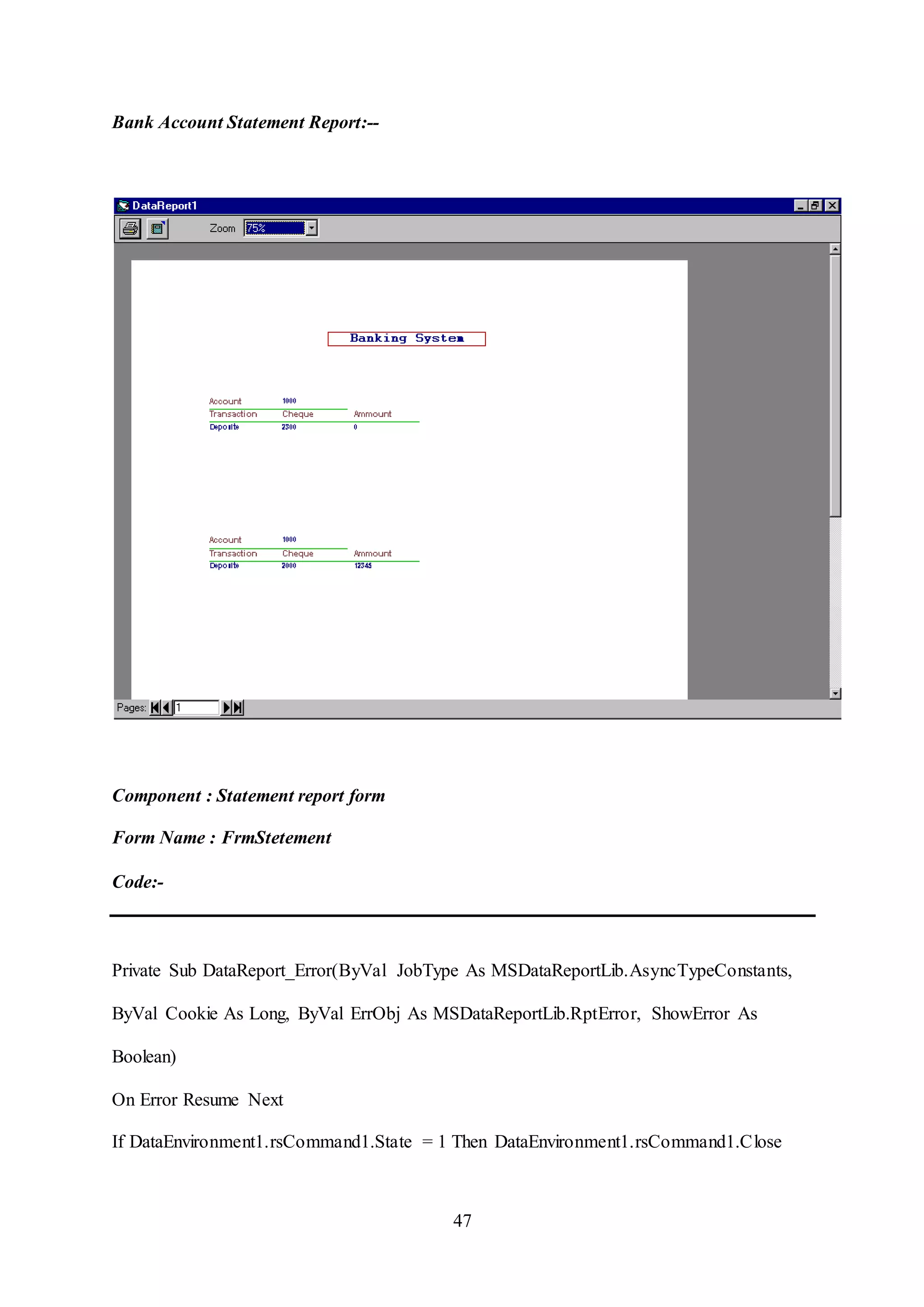 47
Bank Account Statement Report:--
Component : Statement report form
Form Name : FrmStetement
Code:-
Private Sub DataReport_Error(ByVal JobType As MSDataReportLib.AsyncTypeConstants,
ByVal Cookie As Long, ByVal ErrObj As MSDataReportLib.RptError, ShowError As
Boolean)
On Error Resume Next
If DataEnvironment1.rsCommand1.State = 1 Then DataEnvironment1.rsCommand1.Close
 