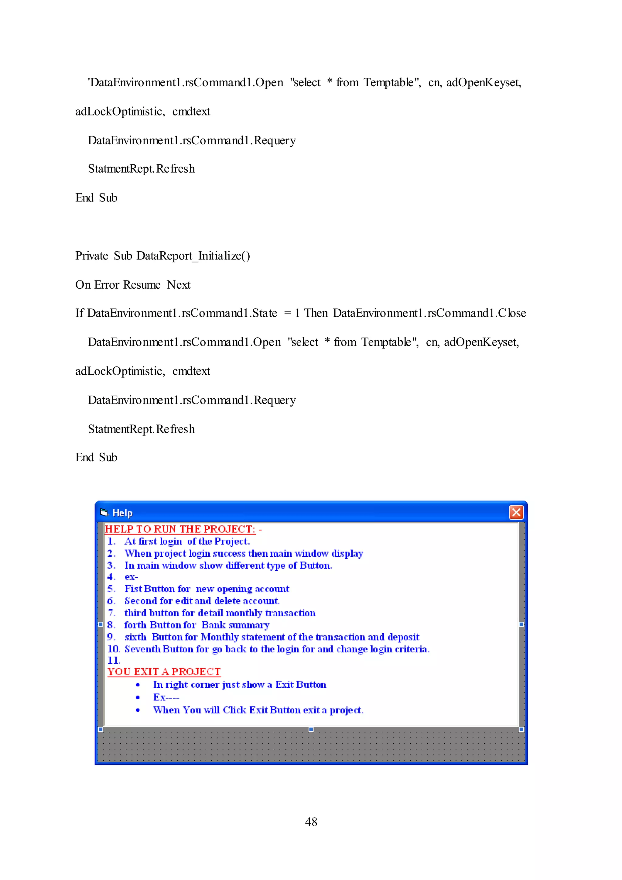 48
'DataEnvironment1.rsCommand1.Open "select * from Temptable", cn, adOpenKeyset,
adLockOptimistic, cmdtext
DataEnvironment1.rsCommand1.Requery
StatmentRept.Refresh
End Sub
Private Sub DataReport_Initialize()
On Error Resume Next
If DataEnvironment1.rsCommand1.State = 1 Then DataEnvironment1.rsCommand1.Close
DataEnvironment1.rsCommand1.Open "select * from Temptable", cn, adOpenKeyset,
adLockOptimistic, cmdtext
DataEnvironment1.rsCommand1.Requery
StatmentRept.Refresh
End Sub
 