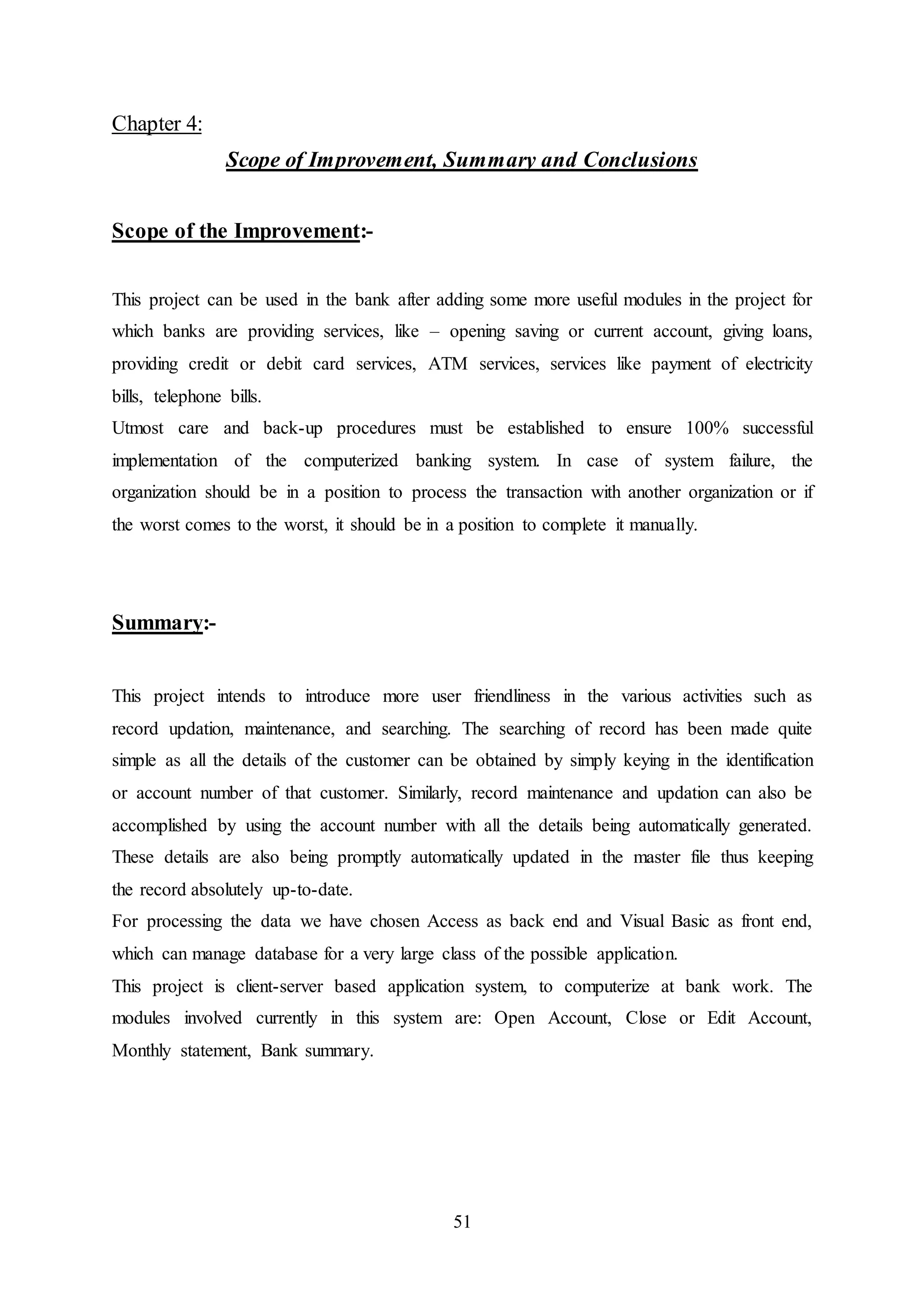 51
Chapter 4:
Scope of Improvement, Summary and Conclusions
Scope of the Improvement:-
This project can be used in the bank after adding some more useful modules in the project for
which banks are providing services, like – opening saving or current account, giving loans,
providing credit or debit card services, ATM services, services like payment of electricity
bills, telephone bills.
Utmost care and back-up procedures must be established to ensure 100% successful
implementation of the computerized banking system. In case of system failure, the
organization should be in a position to process the transaction with another organization or if
the worst comes to the worst, it should be in a position to complete it manually.
Summary:-
This project intends to introduce more user friendliness in the various activities such as
record updation, maintenance, and searching. The searching of record has been made quite
simple as all the details of the customer can be obtained by simply keying in the identification
or account number of that customer. Similarly, record maintenance and updation can also be
accomplished by using the account number with all the details being automatically generated.
These details are also being promptly automatically updated in the master file thus keeping
the record absolutely up-to-date.
For processing the data we have chosen Access as back end and Visual Basic as front end,
which can manage database for a very large class of the possible application.
This project is client-server based application system, to computerize at bank work. The
modules involved currently in this system are: Open Account, Close or Edit Account,
Monthly statement, Bank summary.
 