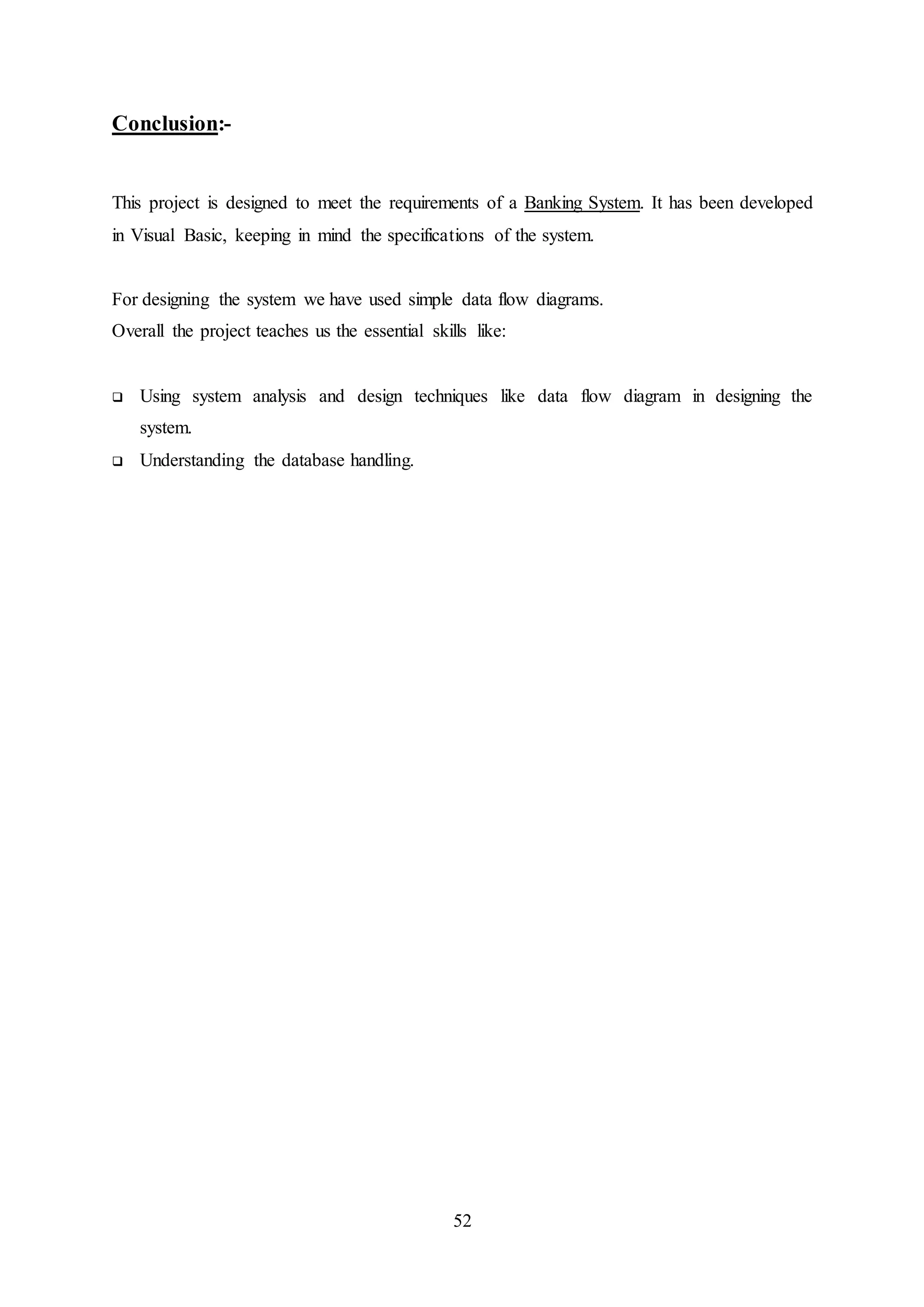 52
Conclusion:-
This project is designed to meet the requirements of a Banking System. It has been developed
in Visual Basic, keeping in mind the specifications of the system.
For designing the system we have used simple data flow diagrams.
Overall the project teaches us the essential skills like:
 Using system analysis and design techniques like data flow diagram in designing the
system.
 Understanding the database handling.
 