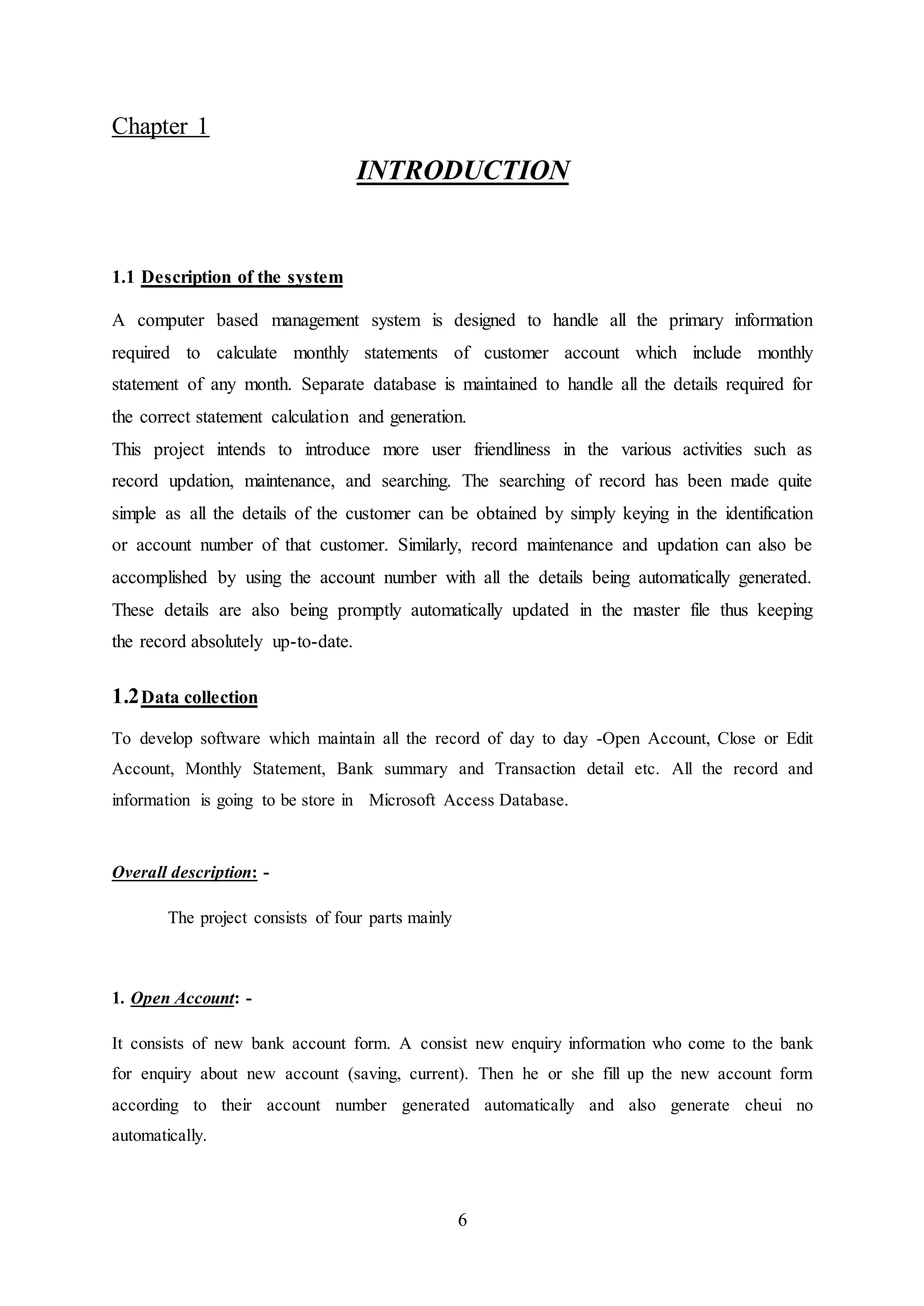 6
Chapter 1
INTRODUCTION
1.1 Description of the system
A computer based management system is designed to handle all the primary information
required to calculate monthly statements of customer account which include monthly
statement of any month. Separate database is maintained to handle all the details required for
the correct statement calculation and generation.
This project intends to introduce more user friendliness in the various activities such as
record updation, maintenance, and searching. The searching of record has been made quite
simple as all the details of the customer can be obtained by simply keying in the identification
or account number of that customer. Similarly, record maintenance and updation can also be
accomplished by using the account number with all the details being automatically generated.
These details are also being promptly automatically updated in the master file thus keeping
the record absolutely up-to-date.
1.2Data collection
To develop software which maintain all the record of day to day -Open Account, Close or Edit
Account, Monthly Statement, Bank summary and Transaction detail etc. All the record and
information is going to be store in Microsoft Access Database.
Overall description: -
The project consists of four parts mainly
1. Open Account: -
It consists of new bank account form. A consist new enquiry information who come to the bank
for enquiry about new account (saving, current). Then he or she fill up the new account form
according to their account number generated automatically and also generate cheui no
automatically.
 