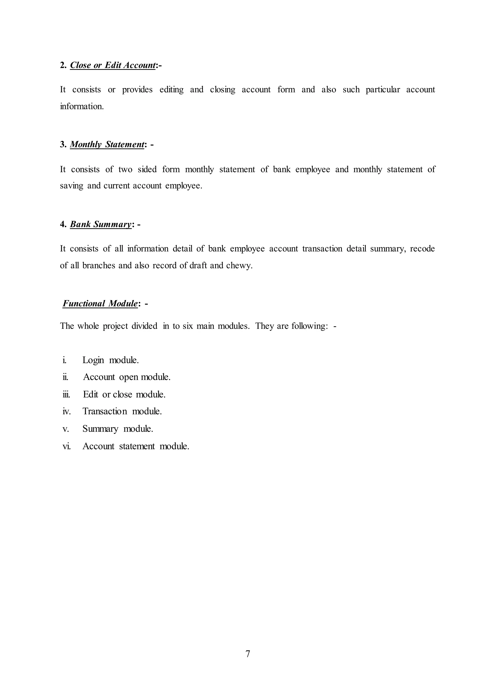 7
2. Close or Edit Account:-
It consists or provides editing and closing account form and also such particular account
information.
3. Monthly Statement: -
It consists of two sided form monthly statement of bank employee and monthly statement of
saving and current account employee.
4. Bank Summary: -
It consists of all information detail of bank employee account transaction detail summary, recode
of all branches and also record of draft and chewy.
Functional Module: -
The whole project divided in to six main modules. They are following: -
i. Login module.
ii. Account open module.
iii. Edit or close module.
iv. Transaction module.
v. Summary module.
vi. Account statement module.
 