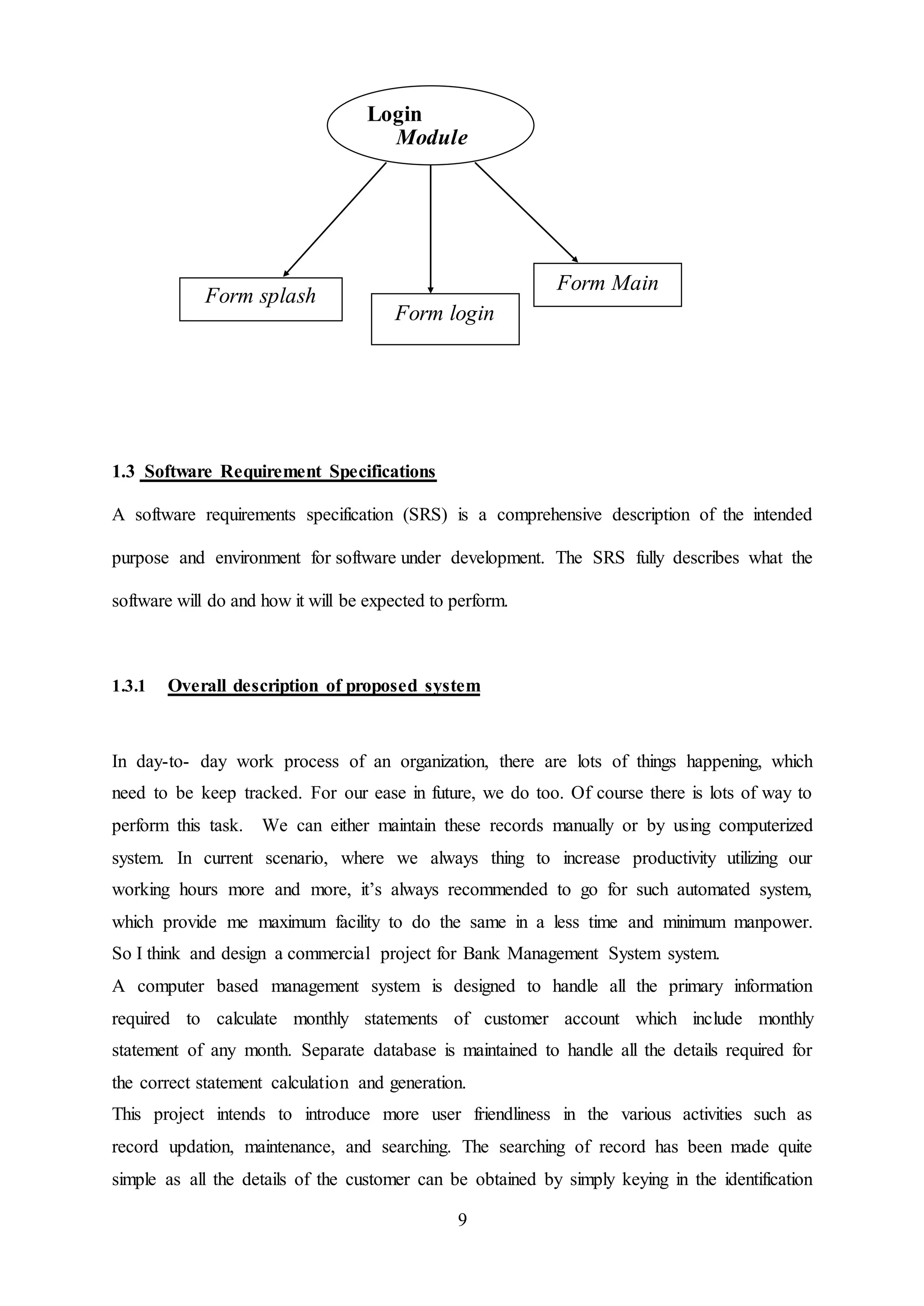 9
1.3 Software Requirement Specifications
A software requirements specification (SRS) is a comprehensive description of the intended
purpose and environment for software under development. The SRS fully describes what the
software will do and how it will be expected to perform.
1.3.1 Overall description of proposed system
In day-to- day work process of an organization, there are lots of things happening, which
need to be keep tracked. For our ease in future, we do too. Of course there is lots of way to
perform this task. We can either maintain these records manually or by using computerized
system. In current scenario, where we always thing to increase productivity utilizing our
working hours more and more, it’s always recommended to go for such automated system,
which provide me maximum facility to do the same in a less time and minimum manpower.
So I think and design a commercial project for Bank Management System system.
A computer based management system is designed to handle all the primary information
required to calculate monthly statements of customer account which include monthly
statement of any month. Separate database is maintained to handle all the details required for
the correct statement calculation and generation.
This project intends to introduce more user friendliness in the various activities such as
record updation, maintenance, and searching. The searching of record has been made quite
simple as all the details of the customer can be obtained by simply keying in the identification
Login
Module
Form splash
Form login
Form Main
 