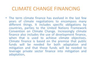 CLIMATE CHANGE FINANCING
• The term climate finance has evolved in the last few
years of climate negotiations to encompass many
different things. It includes specific obligations by
countries, parties to the United Nations Framework
Convention on Climate Change. Increasingly climate
finance also includes the use of development finance,
when that is used to achieve climate objectives.
Climate finance is based on the premise that public
funds will be needed for both adaptation and
mitigation and that those funds will be needed to
leverage private sector finance into mitigation and
adaptation.
 