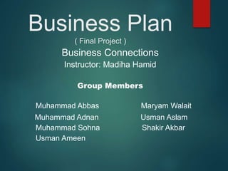 Business Plan
( Final Project )
Business Connections
Instructor: Madiha Hamid
Group Members
Muhammad Abbas Maryam Walait
Muhammad Adnan Usman Aslam
Muhammad Sohna Shakir Akbar
Usman Ameen
 