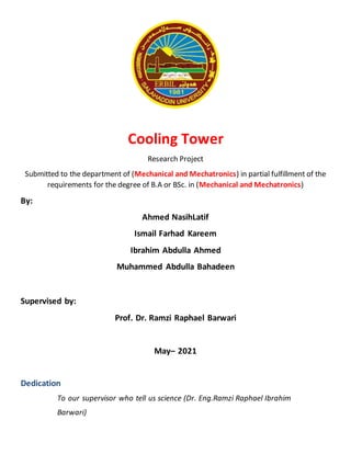 Cooling Tower
Research Project
Submitted to the department of (Mechanical and Mechatronics) in partial fulfillment of the
requirements for the degree of B.A or BSc. in (Mechanical and Mechatronics)
By:
Ahmed NasihLatif
Ismail Farhad Kareem
Ibrahim Abdulla Ahmed
Muhammed Abdulla Bahadeen
Supervised by:
Prof. Dr. Ramzi Raphael Barwari
May– 2021
Dedication
To our supervisor who tell us science (Dr. Eng.Ramzi Raphael Ibrahim
Barwari)
 