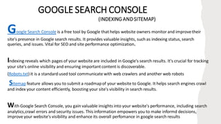 GOOGLE SEARCH CONSOLE
(INDEXING AND SITEMAP)
Google Search Console is a free tool by Google that helps website owners monitor and improve their
site's presence in Google search results. It provides valuable insights, such as indexing status, search
queries, and issues. Vital for SEO and site performance optimization.
Indexing reveals which pages of your website are included in Google's search results. It's crucial for tracking
your site's online visibility and ensuring important content is discoverable.
(Robots.txt) it is a standard used tool communicate with web crawlers and another web robots
Sitemap feature allows you to submit a roadmapof your website to Google. It helps search engines crawl
and index your content efficiently, boosting your site's visibility in search results.
With Google Search Console, you gain valuable insights into your website's performance, including search
analytics,crawl errors and security issues. This information empowers you to make informd decisions,
improve your website's visibility and enhance its overall perfomance in google search results
 