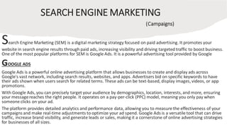 SEARCH ENGINE MARKETING
(Campaigns)
Search Engine Marketing (SEM) is a digital marketing strategy focused on paid advertising. It promotes your
website in search engine results through paid ads, increasing visibility and driving targeted traffic to boost business.
One of the most popular platforms for SEM is Google Ads. It is a powerful advertising tool provided by Google
GOOGLE ADS
Google Ads is a powerful online advertising platform that allows businesses to create and display ads across
Google's vast network, including search results, websites, and apps. Advertisers bid on specific keywords to have
their ads shown when users search for related terms. These ads can be text-based, display images, videos, or app
promotions.
With Google Ads, you can precisely target your audience by demographics, location, interests, and more, ensuring
your messagereaches the right people. It operates on a pay-per-click (PPC) model, meaning you only pay when
someone clicks on your ad.
The platform provides detailed analytics and performance data, allowing you to measure the effectiveness of your
campaigns and make real-time adjustments to optimize your ad spend. Google Ads is a versatile tool that can drive
traffic, increase brand visibility, and generate leads or sales, making it a cornerstone of online advertising strategies
for businesses of all sizes.
 