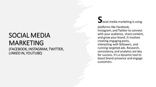 SOCIAL MEDIA
MARKETING
(FACEBOOK, INSTAGRAM,TWITTER,
LINKEDIN, YOUTUBE)
Social media marketing is using
platforms like Facebook,
Instagram, and Twitter to connect
with your audience, share content,
and grow your brand. It involves
creating engaging posts,
interacting with followers, and
running targeted ads. Research,
consistency, and analytics are key
for success. It's a dynamic tool to
boost brand presence and engage
customers.
 