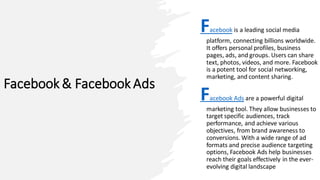 Facebook & Facebook Ads
Facebook is a leading social media
platform, connecting billions worldwide.
It offers personal profiles, business
pages, ads, and groups. Users can share
text, photos, videos, and more. Facebook
is a potent tool for social networking,
marketing, and content sharing.
Facebook Ads are a powerful digital
marketing tool. They allow businesses to
target specific audiences, track
performance, and achieve various
objectives, from brand awareness to
conversions. With a wide range of ad
formats and precise audience targeting
options, Facebook Ads help businesses
reach their goals effectively in the ever-
evolving digital landscape
 