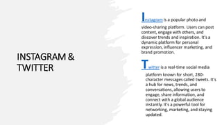 INSTAGRAM &
TWITTER
Instagram is a popular photo and
video-sharing platform. Users can post
content, engage with others, and
discover trends and inspiration. It's a
dynamic platform for personal
expression, influencer marketing, and
brand promotion.
Twitter is a real-time social media
platform known for short, 280-
character messages called tweets. It's
a hub for news, trends, and
conversations, allowing users to
engage, share information, and
connect with a global audience
instantly. It's a powerful tool for
networking, marketing, and staying
updated.
 