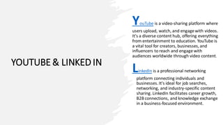 YOUTUBE & LINKED IN
YouTube is a video-sharing platform where
users upload, watch, and engagewith videos.
It's a diverse content hub, offering everything
from entertainment to education. YouTube is
a vital tool for creators, businesses, and
influencers to reach and engage with
audiences worldwide through video content.
LinkedIn is a professional networking
platform connecting individuals and
businesses. It's ideal for job searches,
networking, and industry-specific content
sharing. LinkedIn facilitates career growth,
B2B connections, and knowledge exchange
in a business-focused environment.
 