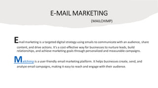 E-MAIL MARKETING
(MAILCHIMP)
Email marketing is a targeted digital strategy using emails to communicatewith an audience, share
content, and drive actions. It's a cost-effective way for businesses to nurture leads, build
relationships, and achieve marketing goals through personalized and measurable campaigns.
Mailchimp is a user-friendly email marketing platform. It helps businesses create, send, and
analyze email campaigns, making it easy to reach and engage with their audience.
 