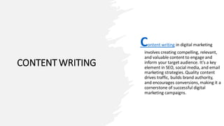 CONTENT WRITING
Content writing in digital marketing
involves creating compelling, relevant,
and valuable content to engage and
inform your target audience. It's a key
element in SEO, social media, and email
marketing strategies. Quality content
drives traffic, builds brand authority,
and encourages conversions, making it a
cornerstone of successful digital
marketing campaigns.
 