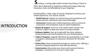 INTRODUCTION
SamSong, a cutting-edge mobile company launching in Calicut in
2023. We're dedicated to redefining mobile technology, delivering
innovation, style, and affordability to your fingertips.
SamSong offers a wide range of services designed to enhance your
mobile experience. Our services include.
• Mobile Devices:Explore our diverse lineup of smartphones and
feature phones, catering to every need and budget.
• Accessories:Elevate your mobile experience with our premium
accessories, from protective cases to stylish headphones.
• Repairs & Support: Count on us for expert repair services and
customer support to keep your device running smoothly.
• Software Updates:Stay up-to-date with the latest software
enhancements and security patches for your SamSong device.
• Trade-in Programs:Upgrade effortlessly by participating in our trade-
in programs, allowing you to swap your old device for the latest
model.
• Online Store:Shop conveniently through our online store, offering a
seamless shopping experience with doorstep delivery.
• Customization:Personalize your device with exclusive themes,
wallpapers, and features to suit your unique style.
 