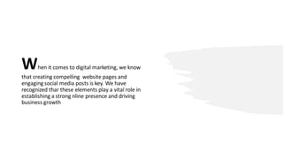 When it comes to digital marketing, we know
that creating compelling website pages and
engaging social media posts is key. We have
recognized thar these elements play a vital role in
establishing a strong nline presence and driving
business growth
 