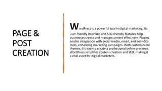 PAGE &
POST
CREATION
WordPress is a powerful tool in digital marketing. Its
user-friendly interface and SEO-friendly features help
businesses create and manage content effectively. Plugins
enable integration with social media, email, and analytics
tools, enhancing marketing campaigns. With customizable
themes, it's easy to create a professional online presence.
WordPress simplifies content creation and SEO, making it
a vital asset for digital marketers.
 