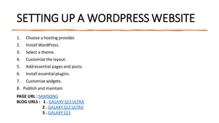 SETTING UP A WORDPRESS WEBSITE
1. Choose a hosting provider.
2. Install WordPress.
3. Select a theme.
4. Customize the layout.
5. Add essential pages and posts.
6. Install essential plugins.
7. Customize widgets.
8. Publish and maintain
PAGE URL : SAMSONG
BLOG URLS : 1 . GALAXY S23 ULTRA
2 . GALAXYS22 ULTRA
3 . GALAXYS23
 