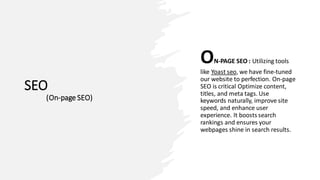 SEO
(On-page SEO)
ON-PAGE SEO : Utilizing tools
like Yoast seo, we have fine-tuned
our website to perfection. On-page
SEO is critical Optimize content,
titles, and meta tags. Use
keywords naturally, improve site
speed, and enhance user
experience. It boosts search
rankings and ensures your
webpages shine in search results.
 