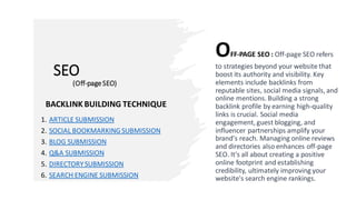 SEO
(Off-pageSEO)
OFF-PAGE SEO : Off-page SEO refers
to strategies beyond your website that
boost its authority and visibility. Key
elements include backlinks from
reputable sites, social media signals, and
online mentions. Building a strong
backlink profile by earning high-quality
links is crucial. Social media
engagement, guest blogging, and
influencer partnerships amplify your
brand's reach. Managing online reviews
and directories also enhances off-page
SEO. It's all about creating a positive
online footprint and establishing
credibility, ultimately improving your
website's search engine rankings.
BACKLINK BUILDING TECHNIQUE
1. ARTICLE SUBMISSION
2. SOCIAL BOOKMARKINGSUBMISSION
3. BLOG SUBMISSION
4. Q&A SUBMISSION
5. DIRECTORYSUBMISSION
6. SEARCH ENGINE SUBMISSION
 