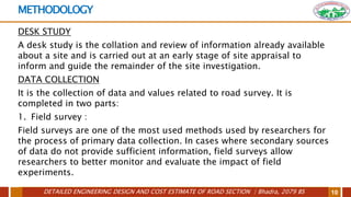 DETAILED ENGINEERING DESIGN AND COST ESTIMATE OF ROAD SECTION | Bhadra, 2079 BS 10
METHODOLOGY
DESK STUDY
A desk study is the collation and review of information already available
about a site and is carried out at an early stage of site appraisal to
inform and guide the remainder of the site investigation.
DATA COLLECTION
It is the collection of data and values related to road survey. It is
completed in two parts:
1. Field survey :
Field surveys are one of the most used methods used by researchers for
the process of primary data collection. In cases where secondary sources
of data do not provide sufficient information, field surveys allow
researchers to better monitor and evaluate the impact of field
experiments.
 