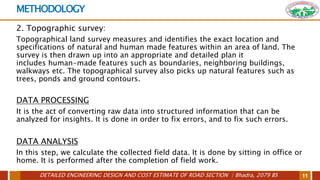 DETAILED ENGINEERING DESIGN AND COST ESTIMATE OF ROAD SECTION | Bhadra, 2079 BS 11
METHODOLOGY
2. Topographic survey:
Topographical land survey measures and identifies the exact location and
specifications of natural and human made features within an area of land. The
survey is then drawn up into an appropriate and detailed plan it
includes human-made features such as boundaries, neighboring buildings,
walkways etc. The topographical survey also picks up natural features such as
trees, ponds and ground contours.
DATA PROCESSING
It is the act of converting raw data into structured information that can be
analyzed for insights. It is done in order to fix errors, and to fix such errors.
DATA ANALYSIS
In this step, we calculate the collected field data. It is done by sitting in office or
home. It is performed after the completion of field work.
 