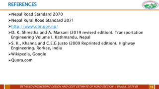 DETAILED ENGINEERING DESIGN AND COST ESTIMATE OF ROAD SECTION | Bhadra, 2079 BS 15
REFERENCES
Nepal Road Standard 2070
Nepal Rural Road Standard 2071
http://www.dor.gov.np/
D. K. Shrestha and A. Marsani (2019 revised edition). Transportation
Engineering Volume I. Kathmandu, Nepal
S. K., Khanna and C.E.G Justo (2009 Reprinted edition). Highway
Engineering. Rorkee, India
Wikipedia, Google
Quora.com
 