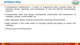 DETAILED ENGINEERING DESIGN AND COST ESTIMATE OF ROAD SECTION | Bhadra, 2079 BS 3
INTRODUCTION
Transportation engineering is a branch of engineering that's involved within the
planning, design, operation, and maintenance of safe and efficient transportation
systems.
Transportation deals with design, development, construction and maintenance of
roadways, airways, tunnel bridge, etc.
Other objectives: Speed, Comfort, Convenience, Economy, Environmental .
Road transport is the viable means to transport people and goods on streets and
highways.
Infrastructures of infrastructure.
 