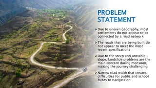 DETAILED ENGINEERING DESIGN AND COST ESTIMATE OF ROAD SECTION | Bhadra, 2079 BS 4
PROBLEM
STATEMENT
Due to uneven geography, most
settlements do not appear to be
connected by a road network
The roads that are being built do
not appear to meet the most
recent specifications
Due to the steep and unstable
slope, landslide problems are the
main concern during monsoon,
making the journey challenging
Narrow road width that creates
difficulties for public and school
buses to navigate on
 