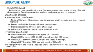 DETAILED ENGINEERING DESIGN AND COST ESTIMATE OF ROAD SECTION | Bhadra, 2079 BS 6
LITERATURE REVIEW
HISTORY OF ROADS
Roman roads are considered as the first constructed road in the history of world.
John macadam first discovered the modern road construction techniques.
Classification of Roads
Administrative classification
 National highways (through out east to west and south to north ;and joins regional
highway)
 Feeder roads (links district and zonal headquaters)
 District roads(links different parts of country)
 Urban roads(links the road to house industrial areas)
Technical classification
 Class I (ADT over 20000 pcu and speed of 120kmph)
 Class II(ADT between 5000-20000 pcu and speed of 100 kmph)
 Class III(ADT between 2000-5000 pcu and speed of 80kmph)
 Class IV(ADT less than 2000 pcu and speed of 60kmph)
The designation of the road is specified under the standards of NRS2070 and
NRRS2071
 