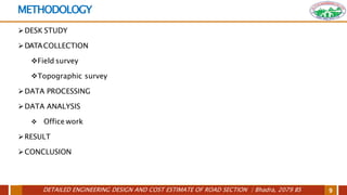 DETAILED ENGINEERING DESIGN AND COST ESTIMATE OF ROAD SECTION | Bhadra, 2079 BS 9
METHODOLOGY
DESK STUDY
DATACOLLECTION
Field survey
Topographic survey
DATA PROCESSING
DATA ANALYSIS
 Office work
RESULT
CONCLUSION
 