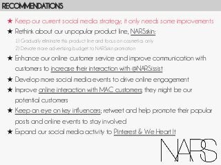 RECOMMENDATIONS
★  Keep our current social media strategy; it only needs some improvements
★  Rethink about our unpopular product line, NARSskin:
1) Gradually eliminate this product line and focus on cosmetics only
2) Devote more advertising budget to NARSskin promotion

★  Enhance our online customer service and improve communication with
customers to increase their interaction with @NARSissist
★  Develop more social media events to drive online engagement
★  Improve online interaction with MAC customers; they might be our
potential customers
★  Keep an eye on key influencers; retweet and help promote their popular
posts and online events to stay involved
★  Expand our social media activity to Pinterest & We Heart It

 