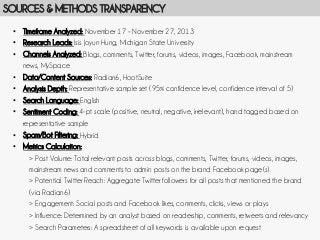SOURCES & METHODS TRANSPARENCY
•  Timeframe Analyzed: November 17 – November 27, 2013
•  Research Leads: Isis Joyun Hung, Michigan State University
•  Channels Analyzed: Blogs, comments, Twitter, forums, videos, images, Facebook, mainstream
news, MySpace
•  Data/Content Sources: Radian6, HootSuite
•  Analysis Depth: Representative sample set (95% confidence level, confidence interval of 5)
•  Search Language: English
•  Sentiment Coding: 4-pt scale (positive, neutral, negative, irrelevant), hand tagged based on
representative sample
•  Spam/Bot Filtering: Hybrid
•  Metrics Calculation:
> Post Volume: Total relevant posts across blogs, comments, Twitter, forums, videos, images,
mainstream news and comments to admin posts on the brand Facebook page(s)
> Potential Twitter Reach: Aggregate Twitter followers for all posts that mentioned the brand
(via Radian6)
> Engagement: Social posts and Facebook likes, comments, clicks, views or plays
> Influence: Determined by an analyst based on readership, comments, retweets and relevancy
> Search Parameters: A spreadsheet of all keywords is available upon request

 