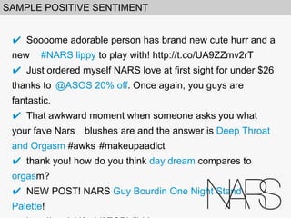 SAMPLE POSITIVE SENTIMENT
✔ 

Soooome adorable person has brand new cute hurr and a new
#NARS lippy to play with! http://t.co/UA9ZZmv2rT
✔ 

Just ordered myself NARS love at first sight for under $26 thanks to
@ASOS 20% off. Once again, you guys are fantastic.
✔ 

That awkward moment when someone asks you what your fave Nars
blushes are and the answer is Deep Throat and Orgasm #awks
#makeupaadict
✔ 

thank you! how do you think day dream compares to orgasm?
✔ 

NEW POST! NARS Guy Bourdin One Night Stand Palette!
http://t.co/qH3mV0ZCPI #bbloggers

 