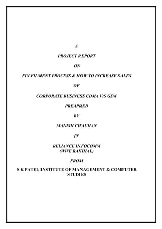 A 
PROJECT REPORT 
ON 
FULFILMENT PROCESS & HOW TO INCREASE SALES 
OF 
CORPORATE BUSINESS CDMA V/S GSM 
PREAPRED 
BY 
MANISH CHAUHAN 
IN 
RELIANCE INFOCOMM 
(WWE RAKHIAL) 
FROM 
S K PATEL INSTITUTE OF MANAGEMENT & COMPUTER 
STUDIES 
 