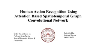Human Action Recognition Using
Attention Based Spatiotemporal Graph
Convolutional Network
Under the guidance of:
Prof. Anil Singh Parihar
Dept. of Computer Science &
Engineering
Submitted By:
Anshula Sharma
2K21/CSE/07
 