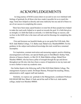 ACKNOWLEDGEMENTS
       As long journey of B.M.S.course draws to an end we are over whelmed with
feelings of gratitude for all those who have made it possible for us to reach this
stage. Some have helped us directly and some indirectly but one and all of them we
are of our success in completing this course.

     There have been many speed breakers in route but all these people have helped
to make the road sooth, helped us to speed on towards the goal. It is faith that gives
us strength, it is faith that leads us onwards, it is faith that brings us success, and
we bow to the GOD who is the inner self and seek his blessings for completing this
course.

     First and foremost our heartfelt thanks go to our guide Prof. R.R.shah, Shri
M.D. shah Mahila College, T.S. Bafna road, Malad west, Mumbai400064. For his
guidance in the subject and technical knowledge this task would have remained
incomplete.

     For inspiration, constant motivation and unceasing support, positive thinking,
encouragement at all times, our special thanks goes to Smt.Bharati Akshay Naik,
director of Janseva Samiti, c/o Shri M. D. Shah Mahila college, Malad West
Mumbai 400064, who has been a pillar of strength through the ups and downs
throughout our life also who have been a source of inspiration to me my team and
to move further to meet my academic aims.

  Our further thank to the following staff of Shri.M.D.Shah Mahila College, The
management of janseva samiti. Dr.Deepa Sharma, Principal the teaching, library,
administrative staff, support staff and students.

     Similarly, we express our gratitude to the Management, coordinator Professor
R.R.SHAH SIR Smt. Bharti A Naik and all the staff of Shri m.d. shah mahila
college, malad west Mumbai 400064.




                                                                                      1
 