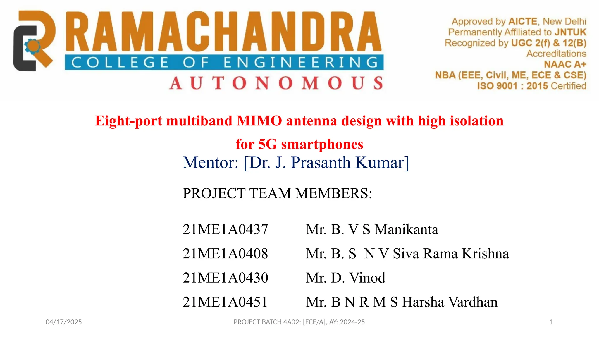04/17/2025 PROJECT BATCH 4A02: [ECE/A], AY: 2024-25
Eight-port multiband MIMO antenna design with high isolation
for 5G smartphones
PROJECT TEAM MEMBERS:
21ME1A0437 Mr. B. V S Manikanta
21ME1A0408 Mr. B. S N V Siva Rama Krishna
21ME1A0430 Mr. D. Vinod
21ME1A0451 Mr. B N R M S Harsha Vardhan
Mentor: [Dr. J. Prasanth Kumar]
1
 
